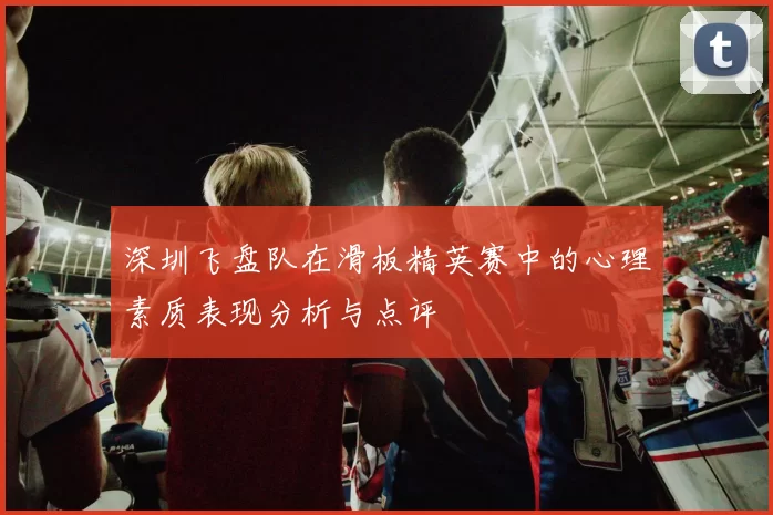 深圳飞盘队在滑板精英赛中的心理素质表现分析与点评