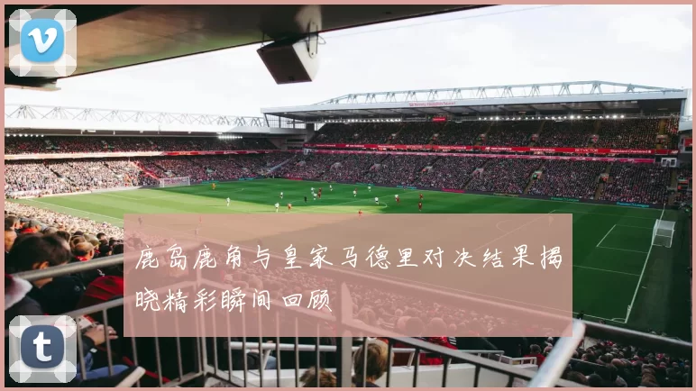 鹿岛鹿角与皇家马德里对决结果揭晓精彩瞬间回顾