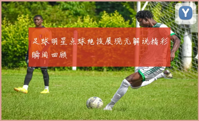 足球明星点球绝技展现无解说精彩瞬间回顾