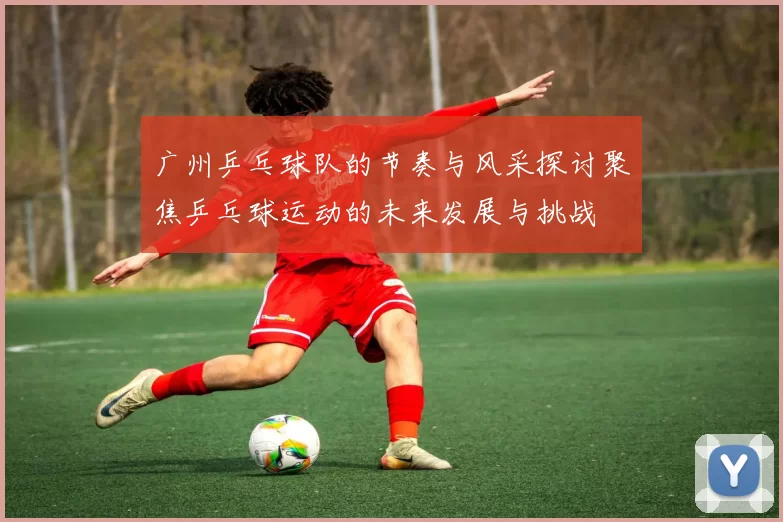 广州乒乓球队的节奏与风采探讨聚焦乒乓球运动的未来发展与挑战
