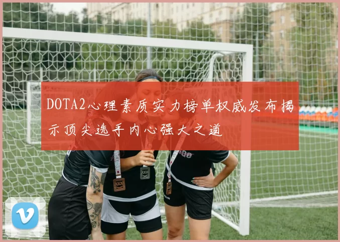 DOTA2心理素质实力榜单权威发布揭示顶尖选手内心强大之道