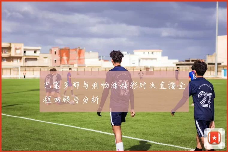 巴塞罗那与利物浦精彩对决直播全程回顾与分析