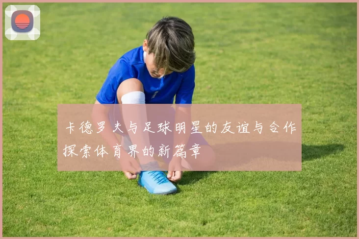卡德罗夫与足球明星的友谊与合作探索体育界的新篇章