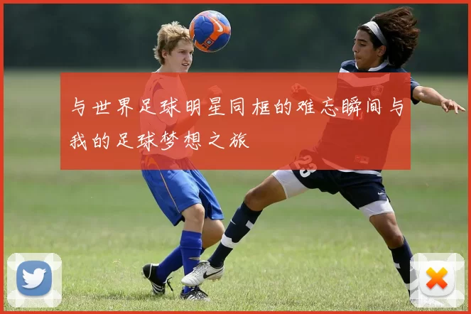 与世界足球明星同框的难忘瞬间与我的足球梦想之旅