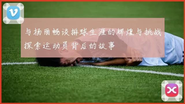 与杨丽畅谈排球生涯的辉煌与挑战探索运动员背后的故事