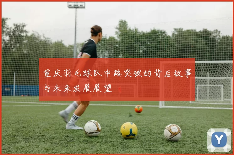 重庆羽毛球队中路突破的背后故事与未来发展展望