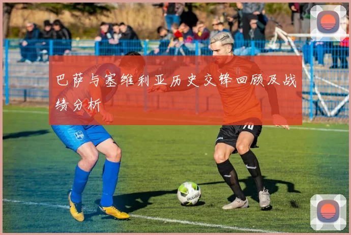 巴萨与塞维利亚历史交锋回顾及战绩分析