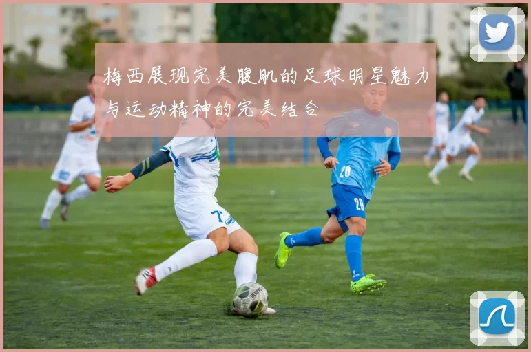 梅西展现完美腹肌的足球明星魅力与运动精神的完美结合