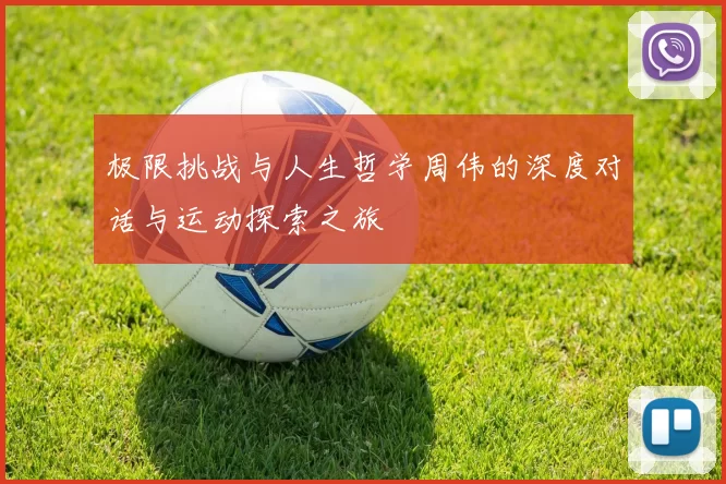 极限挑战与人生哲学周伟的深度对话与运动探索之旅