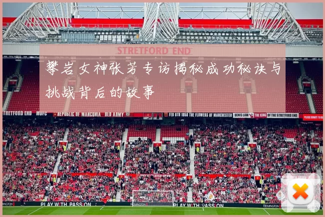 攀岩女神张芳专访揭秘成功秘诀与挑战背后的故事