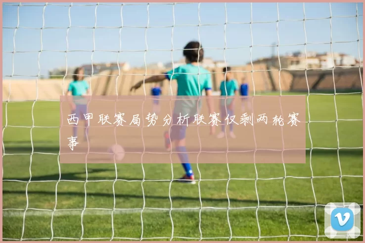 西甲联赛局势分析联赛仅剩两轮赛事