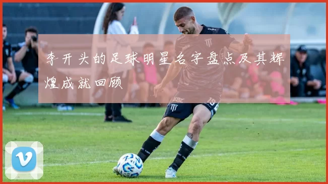 李开头的足球明星名字盘点及其辉煌成就回顾