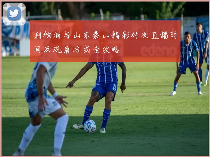 利物浦与山东泰山精彩对决直播时间及观看方式全攻略