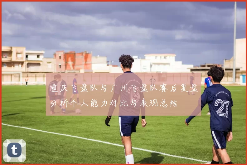重庆飞盘队与广州飞盘队赛后复盘分析个人能力对比与表现总结