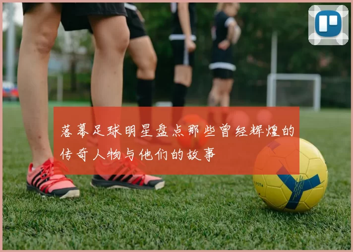 落幕足球明星盘点那些曾经辉煌的传奇人物与他们的故事