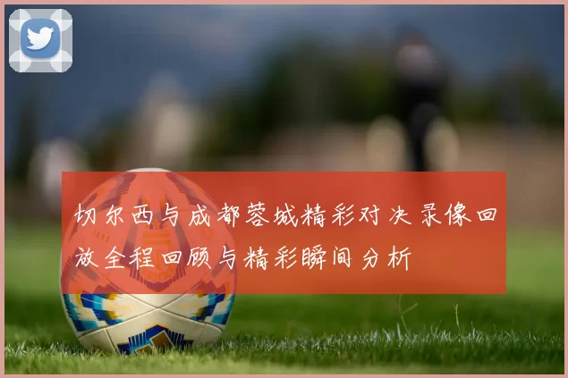 切尔西与成都蓉城精彩对决录像回放全程回顾与精彩瞬间分析