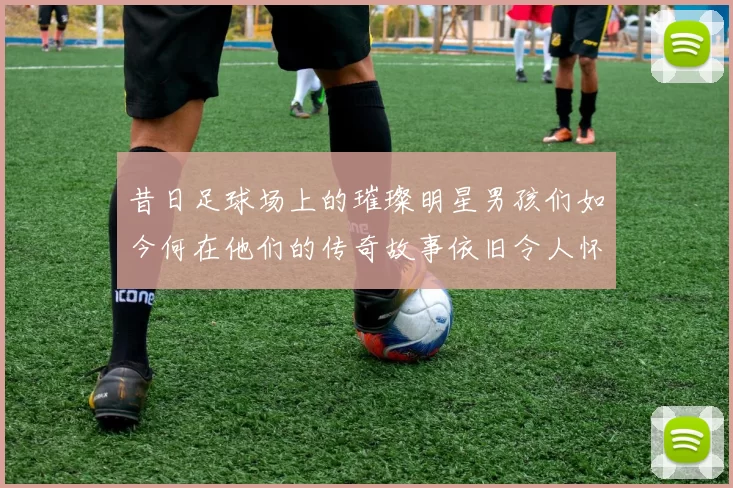 昔日足球场上的璀璨明星男孩们如今何在他们的传奇故事依旧令人怀念
