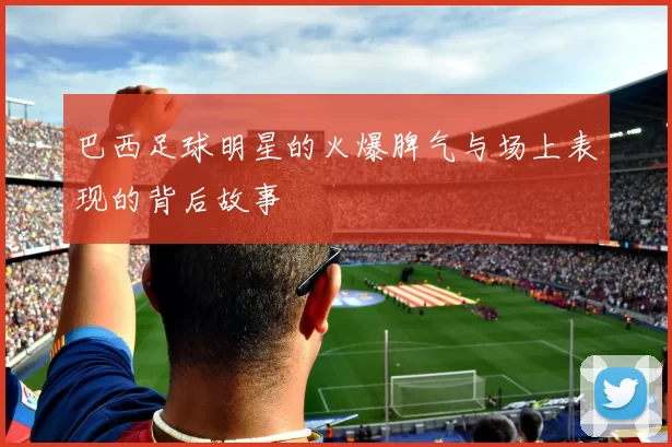 巴西足球明星的火爆脾气与场上表现的背后故事
