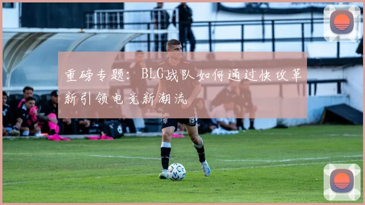 重磅专题：BLG战队如何通过快攻革新引领电竞新潮流