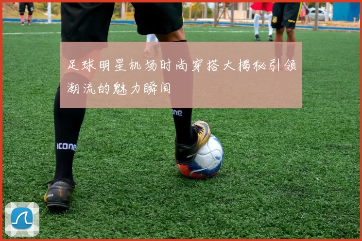 足球明星机场时尚穿搭大揭秘引领潮流的魅力瞬间
