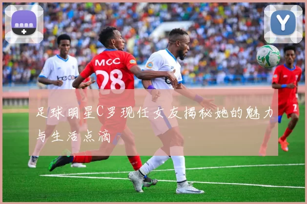 足球明星C罗现任女友揭秘她的魅力与生活点滴
