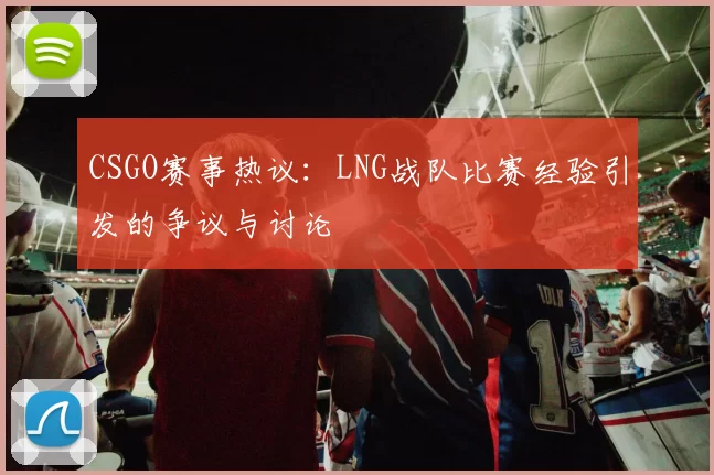 CSGO赛事热议：LNG战队比赛经验引发的争议与讨论