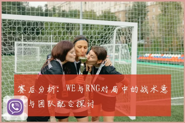 赛后分析：WE与RNG对局中的战术意识与团队配合探讨