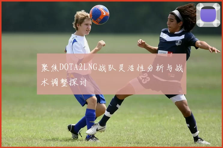 聚焦DOTA2LNG战队灵活性分析与战术调整探讨